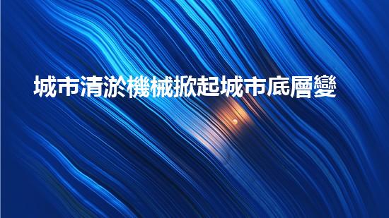 城市清淤機械掀起城市底層變革的力量！
